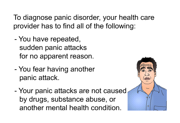 To diagnose panic disorder, your health care provider has to find all of the following:  You have repeated, sudden panic attacks for no apparent reason. You fear having another panic attack. Your panic attacks are not caused by drugs, substance abuse or another mental health condition.