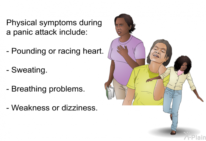 Physical symptoms during a panic attack include:  Pounding or racing heart. Sweating. Breathing problems. Weakness or dizziness.