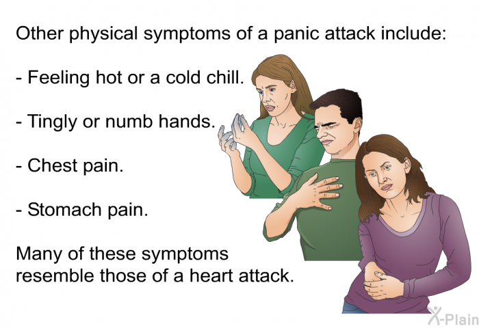 Other physical symptoms of a panic attack include:  Feeling hot or a cold chill. Tingly or numb hands. Chest pain. Stomach pain.  
 Many of these symptoms resemble those of a heart attack.