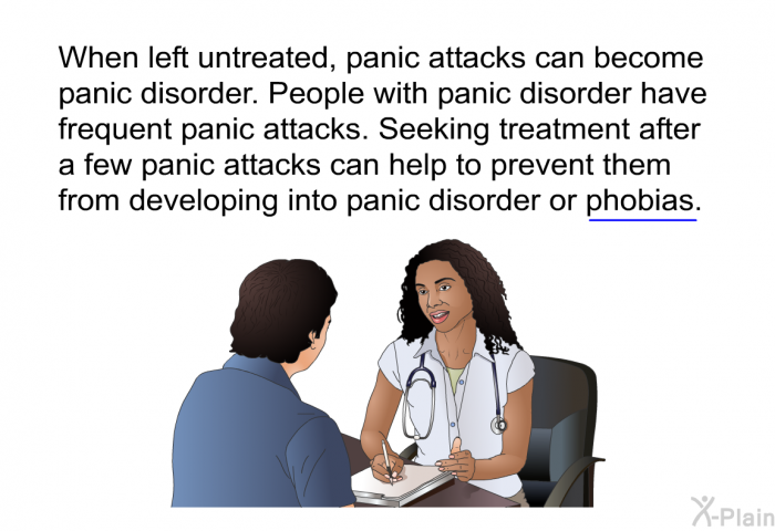 When left untreated, panic attacks can become panic disorder. People with panic disorder have frequent panic attacks. Seeking treatment after a few panic attacks can help to prevent them from developing into panic disorder or phobias.
