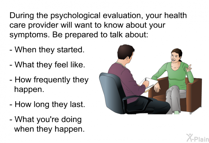 During the psychological evaluation, your health care provider will want to know about your symptoms. Be prepared to talk about: When they started.   What they feel like. How frequently they happen. How long they last. What you're doing when they happen.