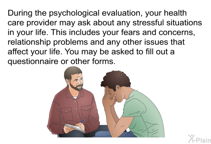 During the psychological evaluation, your health care provider may ask about any stressful situations in your life. This includes your fears and concerns, relationship problems and any other issues that affect your life. You may be asked to fill out a questionnaire or other forms.