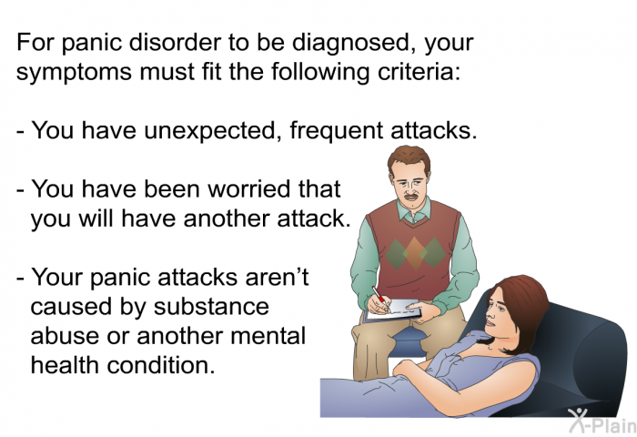For panic disorder to be diagnosed, your symptoms must fit the following criteria:  You have unexpected, frequent attacks. You have been worried that you will have another attack. Your panic attacks aren't caused by substance abuse or another mental health condition.