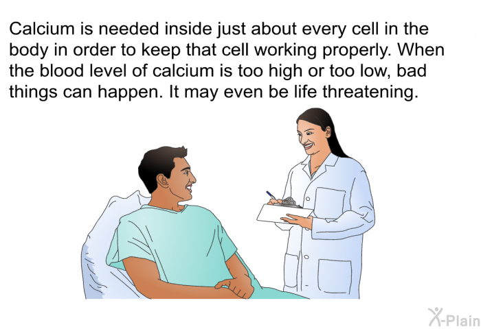Calcium is needed inside just about every cell in the body in order to keep that cell working properly. When the blood level of calcium is too high or too low, bad things can happen. It may even be life threatening.