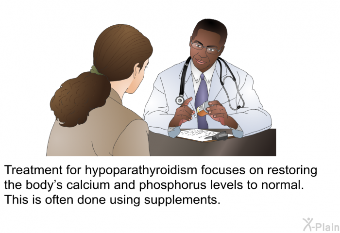 Treatment for hypoparathyroidism focuses on restoring the body's calcium and phosphorus levels to normal. This is often done using supplements.