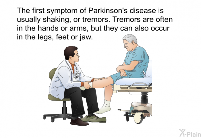 The first symptom of Parkinson's disease is usually shaking, or tremors. Tremors are often in the hands or arms, but they can also occur in the legs, feet or jaw.