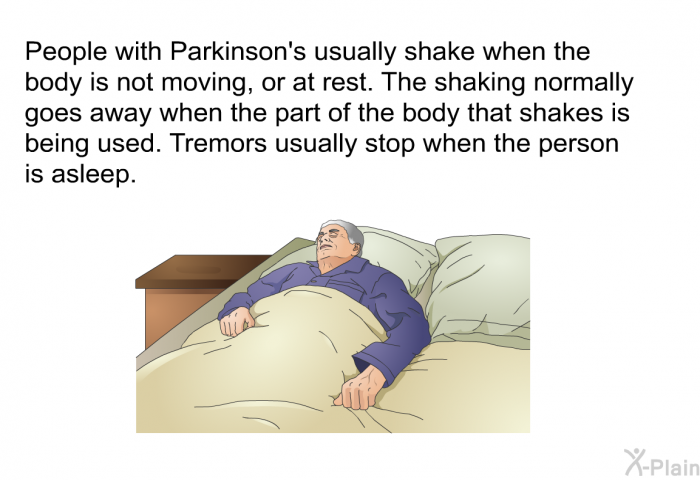 People with Parkinson's usually shake when the body is not moving, or at rest. The shaking normally goes away when the part of the body that shakes is being used. Tremors usually stop when the person is asleep.