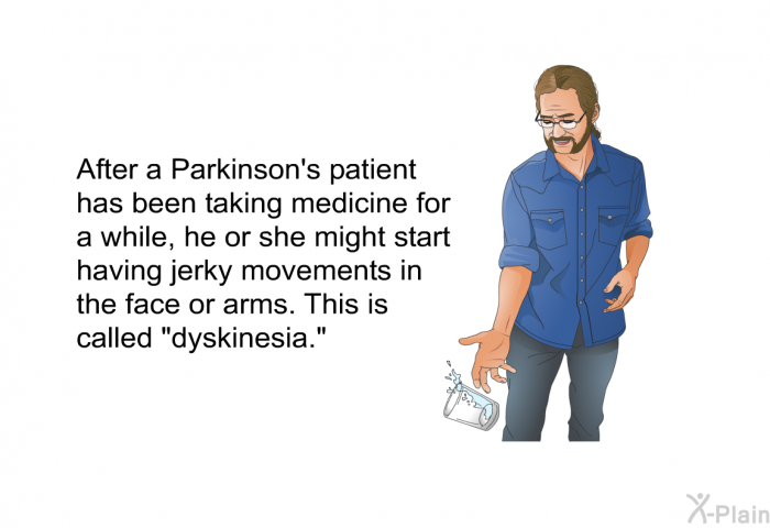 After a Parkinson's patient has been taking medicine for a while, he or she might start having jerky movements in the face or arms. This is called “dyskinesia.”