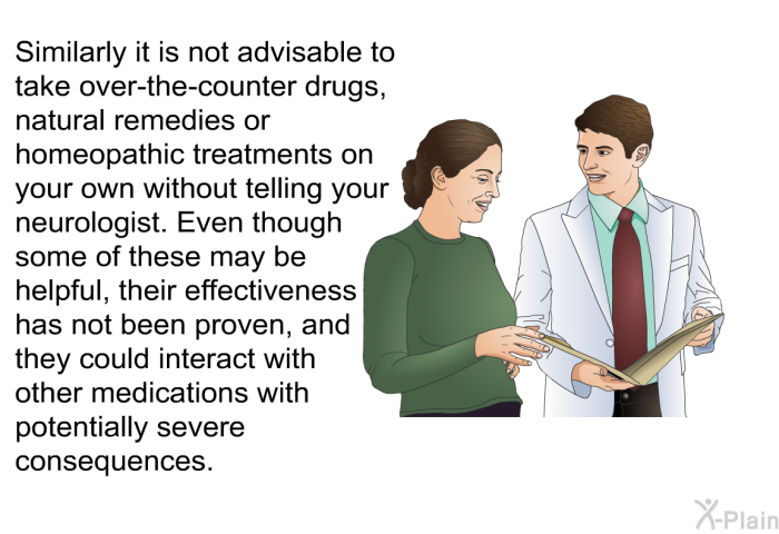 Similarly it is not advisable to take over-the-counter drugs, natural remedies or homeopathic treatments on your own without telling your neurologist. Even though some of these may be helpful, their effectiveness has not been proven, and they could interact with other medications with potentially severe consequences.