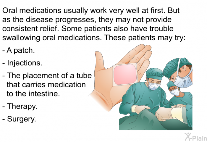 Oral medications usually work very well at first. But as the disease progresses, they may not provide consistent relief. Some patients also have trouble swallowing oral medications. These patients may try:  A patch. Injections. The placement of a tube that carries medication to the intestine. Therapy. Surgery.