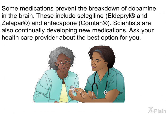Some medications prevent the breakdown of dopamine in the brain. These include selegiline (Eldepryl<SUP> </SUP> and Zelapar<SUP> </SUP>) and entacapone (Comtan<SUP> </SUP>). Scientists are also continually developing new medications. Ask your health care provider about the best option for you.