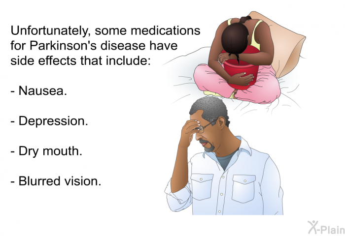 Unfortunately, some medications for Parkinson's disease have side effects that include:  Nausea. Depression. Dry mouth. Blurred vision.