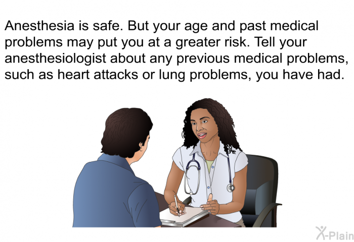 Anesthesia is safe. But your age and past medical problems may put you at a greater risk. Tell your anesthesiologist about any previous medical problems, such as heart attacks or lung problems, you have had.