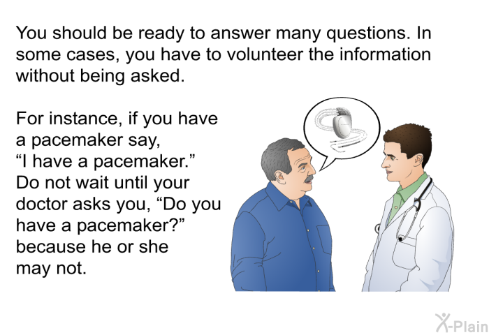 You should be ready to answer many questions. In some cases, you have to volunteer the information without being asked. For instance, if you have a pacemaker say, “I have a pacemaker.” Do not wait until your doctor asks you, “Do you have a pacemaker?” because he or she may not.