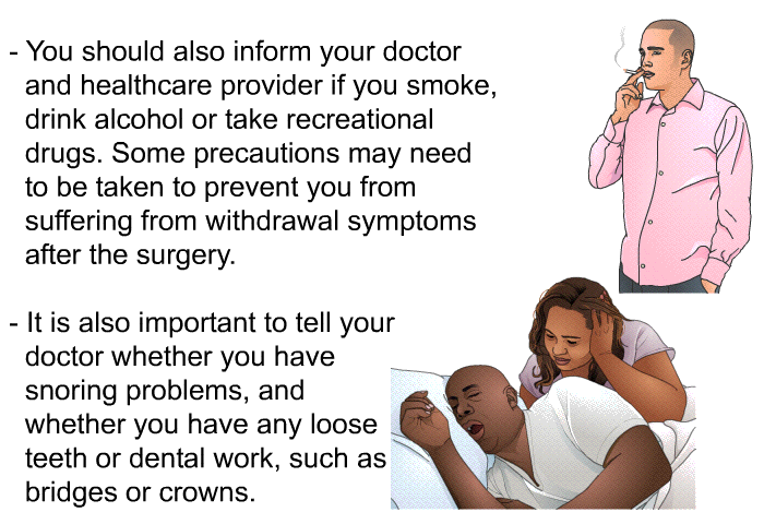 You should also inform your doctor and healthcare provider if you smoke, drink alcohol or take recreational drugs. Some precautions may need to be taken to prevent you from suffering from withdrawal symptoms after the surgery. It is also important to tell your doctor whether you have snoring problems, and whether you have any loose teeth or dental work, such as bridges or crowns.