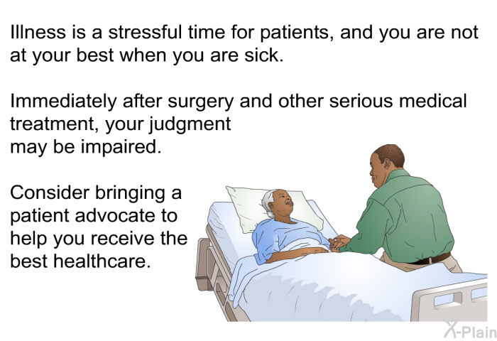 Illness is a stressful time for patients, and you are not at your best when you are sick. Immediately after surgery and other serious medical treatment, your judgment may be impaired. Consider bringing a patient advocate to help you receive the best healthcare.