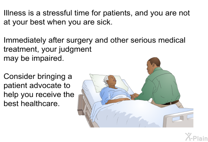 Illness is a stressful time for patients, and you are not at your best when you are sick. Immediately after surgery and other serious medical treatment, your judgment may be impaired. Consider bringing a patient advocate to help you receive the best healthcare.