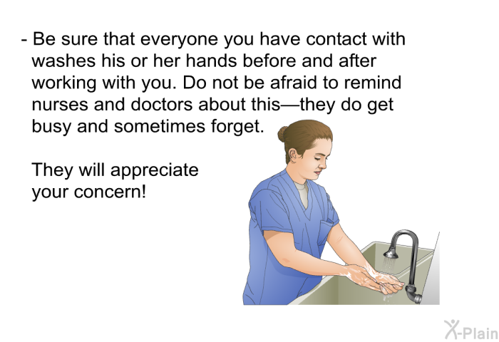 Be sure that everyone you have contact with washes his or her hands before and after working with you. Do not be afraid to remind nurses and doctors about this&mdash;they do get busy and sometimes forget. They will appreciate your concern!