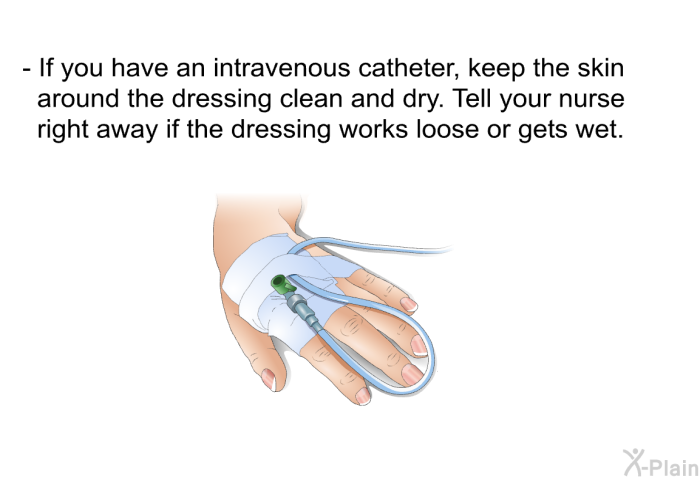 If you have an intravenous catheter, keep the skin around the dressing clean and dry. Tell your nurse right away if the dressing works loose or gets wet.