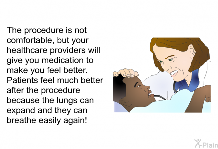 The procedure is not comfortable, but your healthcare providers will give you medication to make you feel better. Patients feel much better after the procedure because the lungs can expand and they can breathe easily again!