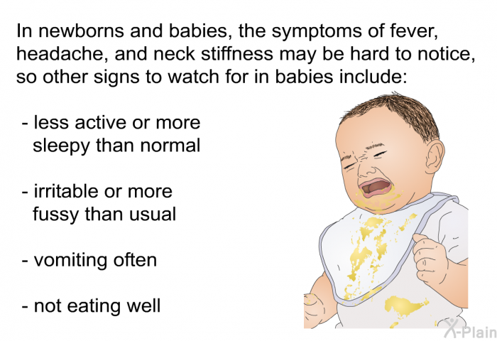 In newborns and babies, the symptoms of fever, headache, and neck stiffness may be hard to notice, so other signs to watch for in babies include  less active or more sleepy than normal irritable or more fussy than usual vomiting often not eating well