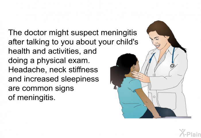 The doctor might suspect meningitis after talking to you about your child's health and activities, and doing a physical exam. Headache, neck stiffness and increased sleepiness are common signs of meningitis.