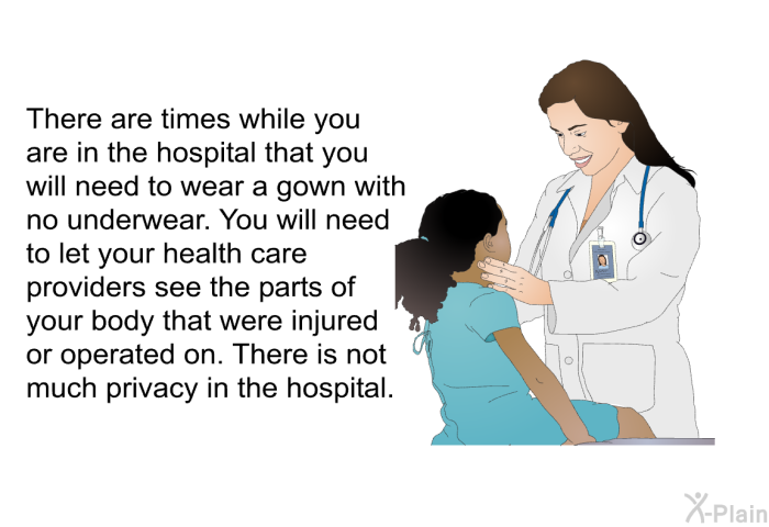 There are times while you are in the hospital that you will need to wear a gown with no underwear. You will need to let your health care providers see the parts of your body that were injured or operated on. There is not much privacy in the hospital.