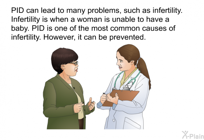 PID can lead to many problems, such as infertility. Infertility is when a woman is unable to have a baby. PID is one of the most common causes of infertility. However, it can be prevented.