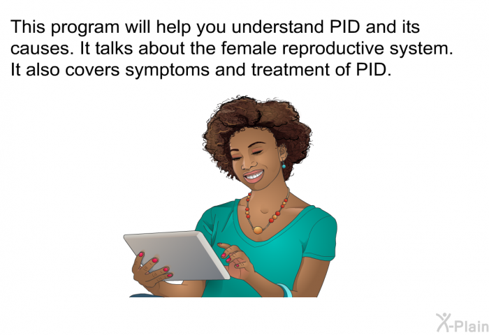 This health information will help you understand PID and its causes. It talks about the female reproductive system. It also covers symptoms and treatment of PID.