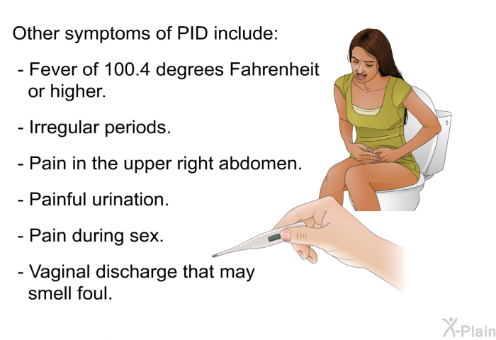 Other symptoms of PID include:  Fever of 100.4 degrees Fahrenheit or higher. Irregular periods. Pain in the upper right abdomen. Painful urination. Pain during sex. Vaginal discharge that may smell foul.