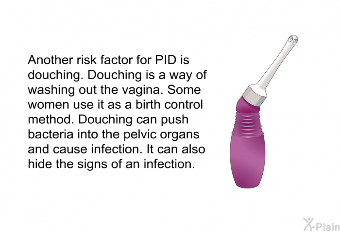 Another risk factor for PID is douching. Douching is a way of washing out the vagina. Some women use it as a birth control method. Douching can push bacteria into the pelvic organs and cause infection. It can also hide the signs of an infection.