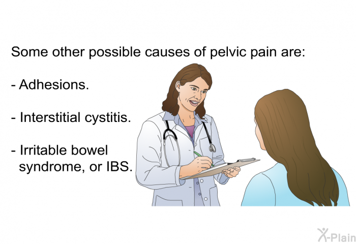 Some other possible causes of pelvic pain are:  Adhesions. Interstitial cystitis. Irritable bowel syndrome, or IBS.