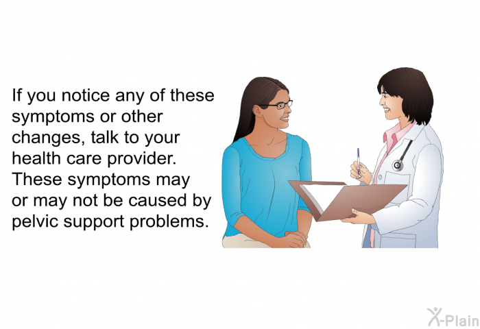 If you notice any of these symptoms or other changes, talk to your health care provider. These symptoms may or may not be caused by pelvic support problems.