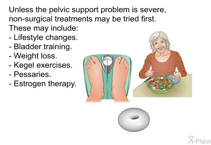 Unless the pelvic support problem is severe, non-surgical treatments may be tried first. These may include:  Lifestyle changes. Bladder training. Weight loss. Kegel exercises. Pessaries. Estrogen therapy.