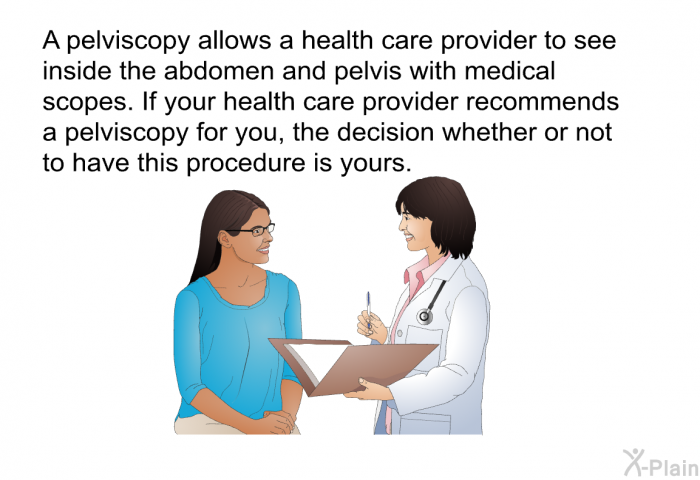 A pelviscopy allows a health care provider to see inside the abdomen and pelvis with medical scopes. If your health care provider recommends a pelviscopy for you, the decision whether or not to have this procedure is yours.
