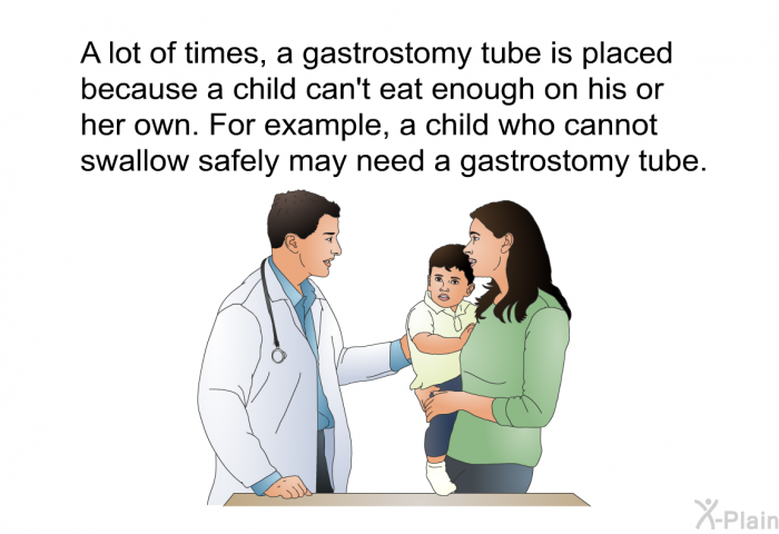 A lot of times, a gastrostomy tube is placed because a child can't eat enough on his or her own. For example, a child who cannot swallow safely may need a gastrostomy tube.