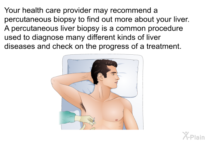 Your health care provider may recommend a percutaneous biopsy to find out more about your liver. A percutaneous liver biopsy is a common procedure used to diagnose many different kinds of liver diseases and check on the progress of a treatment.