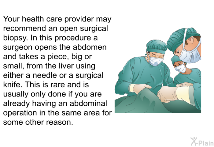 Your health care provider may recommend an open surgical biopsy. In this procedure a surgeon opens the abdomen and takes a piece, big or small, from the liver using either a needle or a surgical knife. This is rare and is usually only done if you are already having an abdominal operation in the same area for some other reason.
