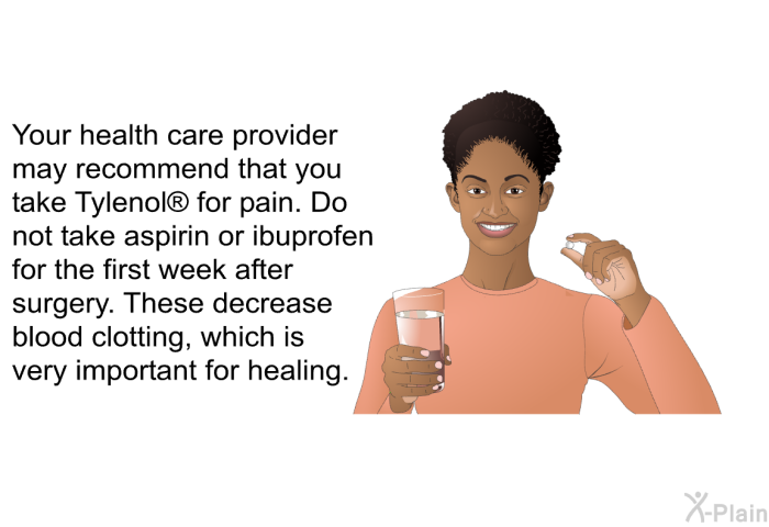 Your health care provider may recommend that you take Tylenol  for pain. Do not take aspirin or ibuprofen for the first week after surgery. These decrease blood clotting, which is very important for healing.