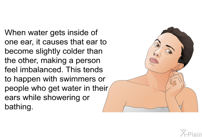 When water gets inside of one ear, it causes that ear to become slightly colder than the other, making a person feel imbalanced. This tends to happen with swimmers or people who get water in their ears while showering or bathing.