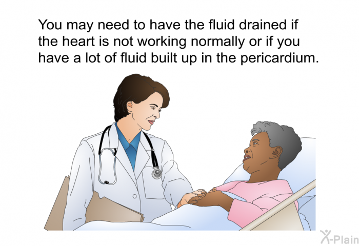 You may need to have the fluid drained if the heart is not working normally or if you have a lot of fluid built up in the pericardium.