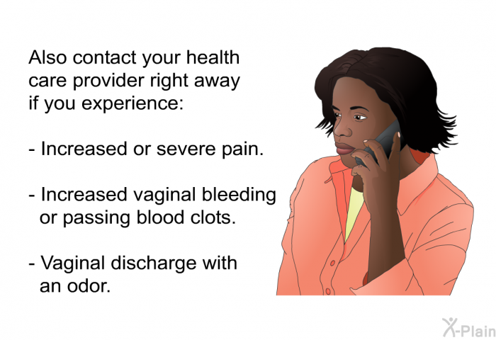 Also contact your health care provider right away if you experience:  Increased or severe pain. Increased vaginal bleeding or passing blood clots. Vaginal discharge with an odor.