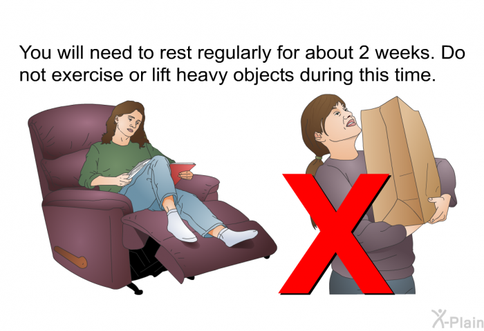 You will need to rest regularly for about 2 weeks. Do not exercise or lift heavy objects during this time.
