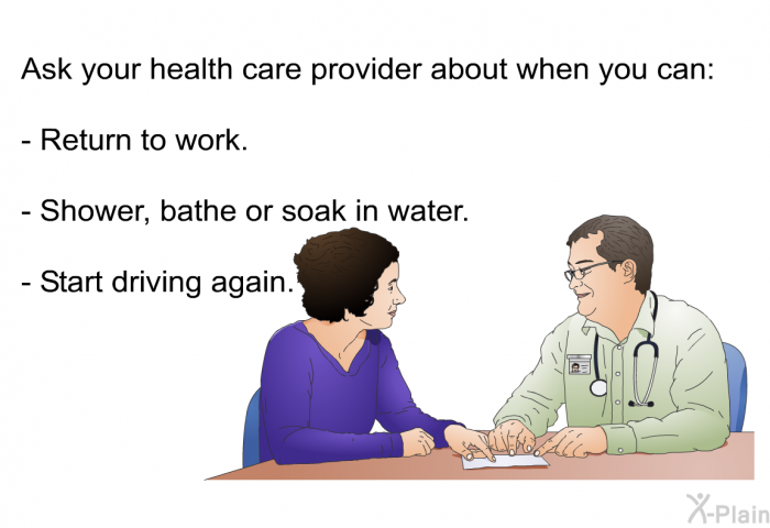 Ask your health care provider about when you can:  Return to work. Shower, bathe or soak in water. Start driving again.
