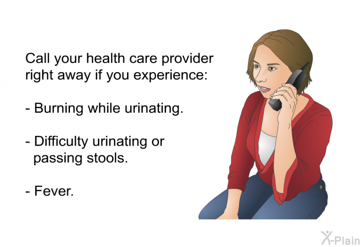 Call your health care provider right away if you experience:  Burning while urinating. Difficulty urinating or passing stools. Fever.