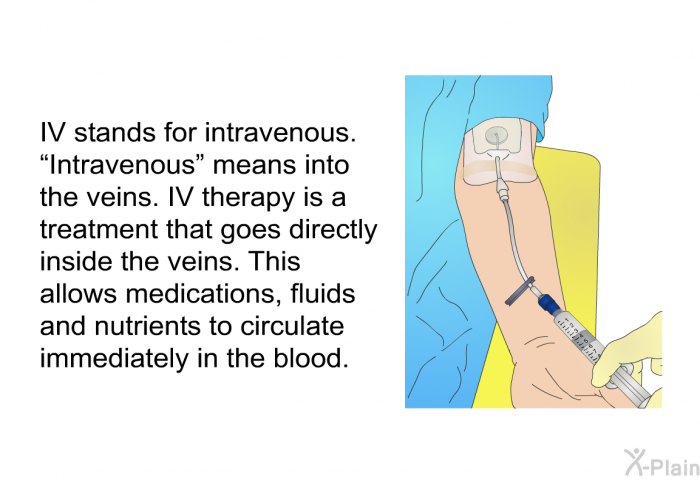 IV stands for intravenous. “Intravenous” means into the veins. IV therapy is a treatment that goes directly inside the veins. This allows medications, fluids and nutrients to circulate immediately in the blood.
