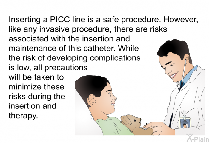 Inserting a PICC line is a safe procedure. However, like any invasive procedure, there are risks associated with the insertion and maintenance of this catheter. While the risk of developing complications is low, all precautions will be taken to minimize these risks during the insertion and therapy.