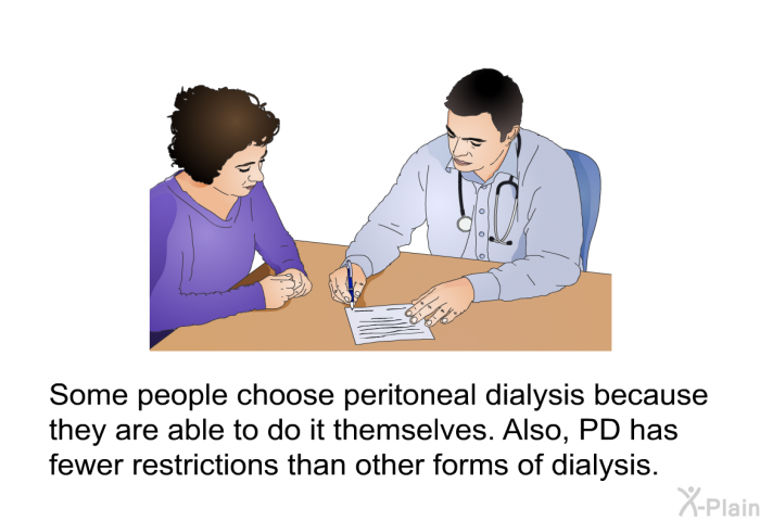 Some people choose peritoneal dialysis because they are able to do it themselves. Also, PD has fewer restrictions than other forms of dialysis.