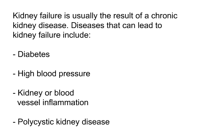 Kidney failure is usually the result of a chronic kidney disease. Diseases that can lead to kidney failure include:  Diabetes High blood pressure Kidney or blood vessel inflammation Polycystic kidney disease