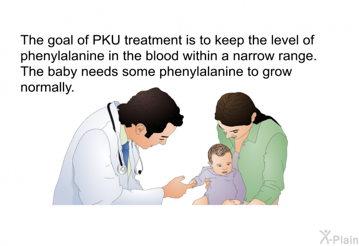 The goal of PKU treatment is to keep the level of phenylalanine in the blood within a narrow range. The baby needs some phenylalanine to grow normally.